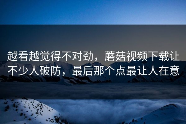 越看越觉得不对劲，蘑菇视频下载让不少人破防，最后那个点最让人在意