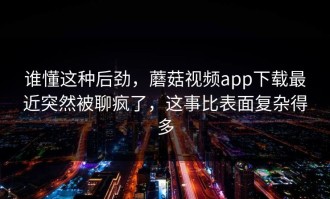 谁懂这种后劲，蘑菇视频app下载最近突然被聊疯了，这事比表面复杂得多