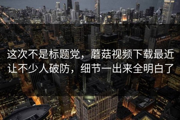 这次不是标题党，蘑菇视频下载最近让不少人破防，细节一出来全明白了