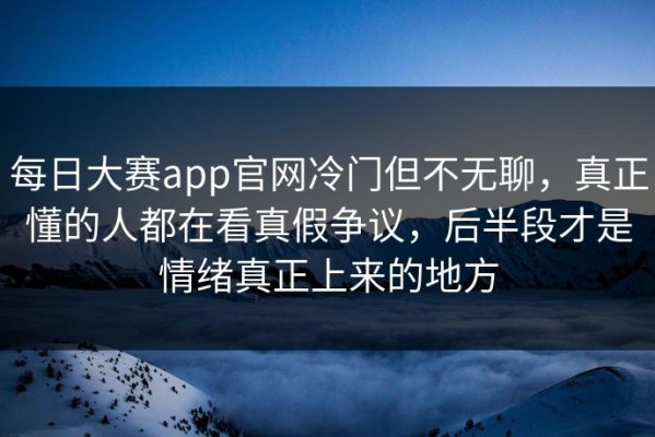每日大赛app官网冷门但不无聊，真正懂的人都在看真假争议，后半段才是情绪真正上来的地方