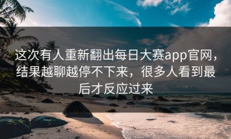 这次有人重新翻出每日大赛app官网，结果越聊越停不下来，很多人看到最后才反应过来