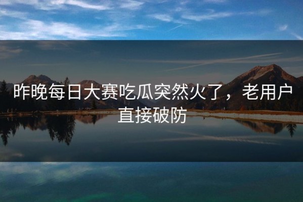 昨晚每日大赛吃瓜突然火了，老用户直接破防