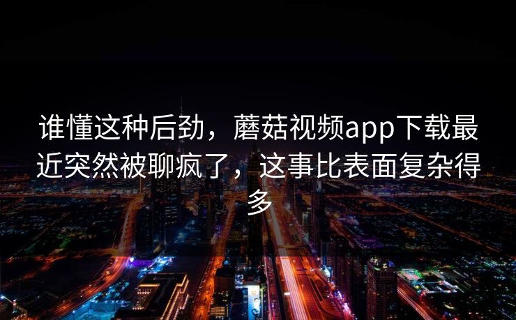 谁懂这种后劲，蘑菇视频app下载最近突然被聊疯了，这事比表面复杂得多